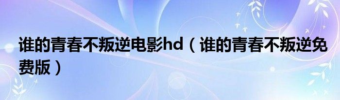 谁的青春不叛逆电影hd（谁的青春不叛逆免费版）