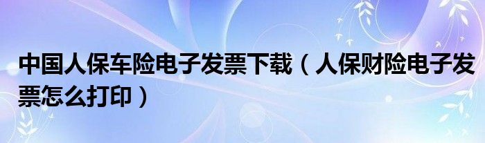 中国人保车险电子发票下载（人保财险电子发票怎么打印）