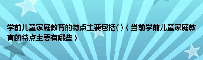 学前儿童家庭教育的特点主要包括( )（当前学前儿童家庭教育的特点主要有哪些）