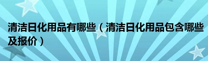 清洁日化用品有哪些（清洁日化用品包含哪些及报价）