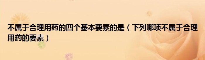 不属于合理用药的四个基本要素的是（下列哪项不属于合理用药的要素）