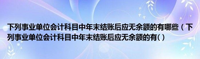 下列事业单位会计科目中年末结账后应无余额的有哪些（下列事业单位会计科目中年末结账后应无余额的有(）