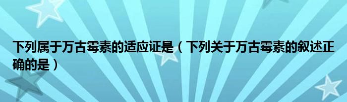 下列属于万古霉素的适应证是（下列关于万古霉素的叙述正确的是）