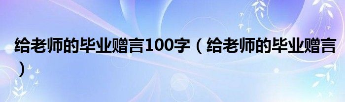 给老师的毕业赠言100字（给老师的毕业赠言）