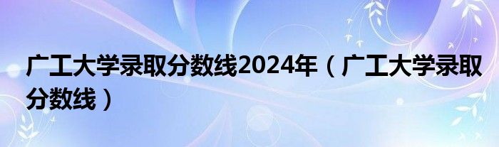 广工大学录取分数线2024年（广工大学录取分数线）