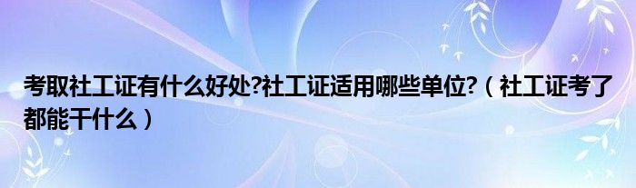 考取社工证有什么好处?社工证适用哪些单位?（社工证考了都能干什么）