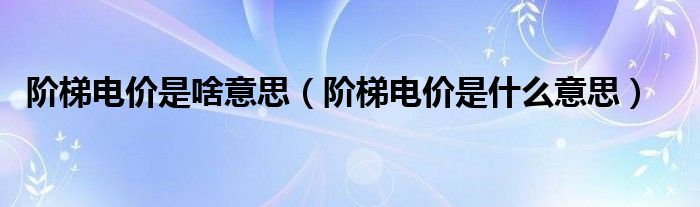 阶梯电价是啥意思（阶梯电价是什么意思）