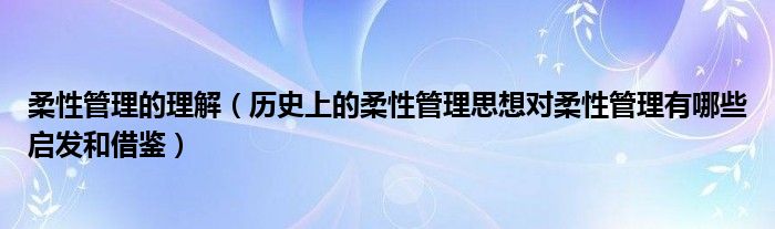 柔性管理的理解（历史上的柔性管理思想对柔性管理有哪些启发和借鉴）