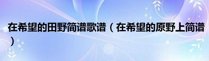 在希望的田野简谱歌谱（在希望的原野上简谱）