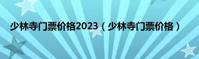 少林寺门票价格2023（少林寺门票价格）